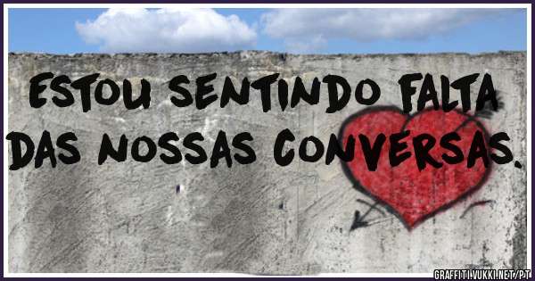 Estou sentindo falta das nossas conversas.