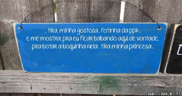 .. tira, minha gostosa.. fotinha da ppk..
e me mostra, pra eu ficar babando aqui de vontade, pra botar a boquinha nela.. tira minha princesa..