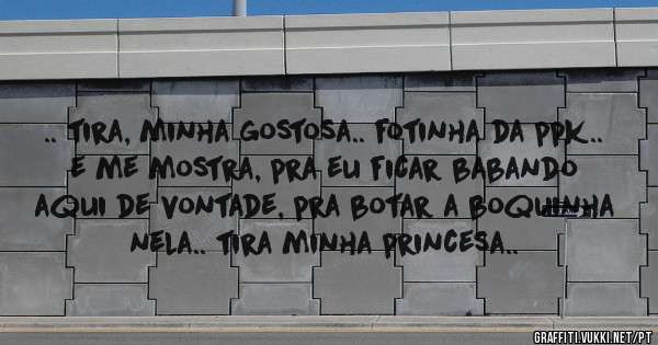 .. tira, minha gostosa.. fotinha da ppk..
e me mostra, pra eu ficar babando aqui de vontade, pra botar a boquinha nela.. tira minha princesa..