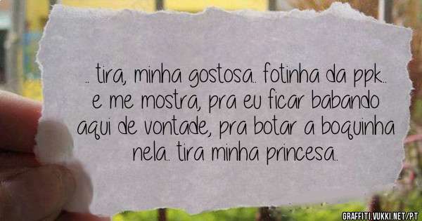 .. tira, minha gostosa.. fotinha da ppk..
e me mostra, pra eu ficar babando aqui de vontade, pra botar a boquinha nela.. tira minha princesa..