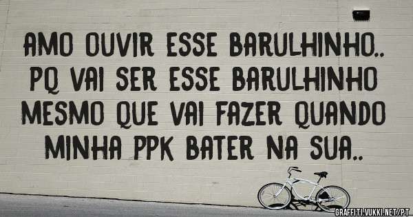 amo ouvir esse barulhinho.. pq vai ser esse barulhinho mesmo que vai fazer quando minha ppk bater na sua..