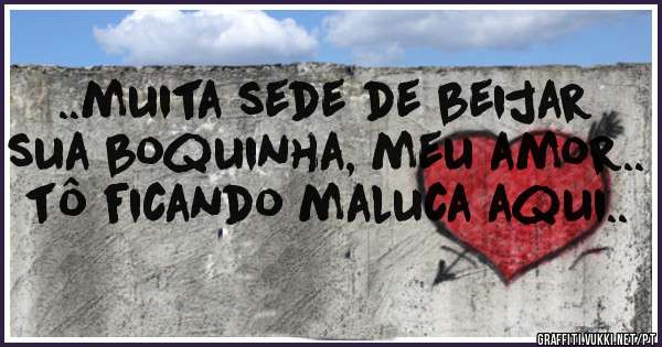..muita sede de beijar sua boquinha, meu amor.. tô ficando maluca aqui..