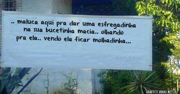 .. maluca aqui pra dar uma esfregadinha na sua bucetinha macia.. olhando pra ela.. vendo ela ficar molhadinha...