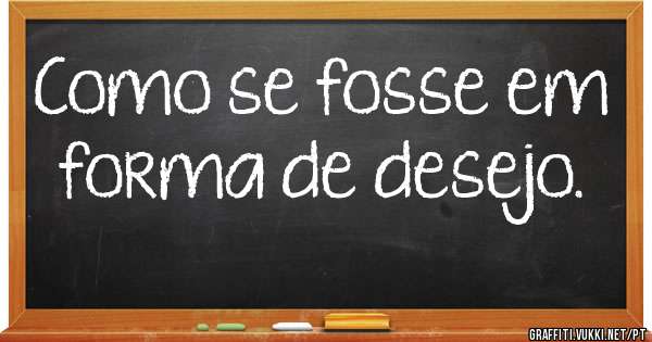 Como se fosse em forma de desejo.