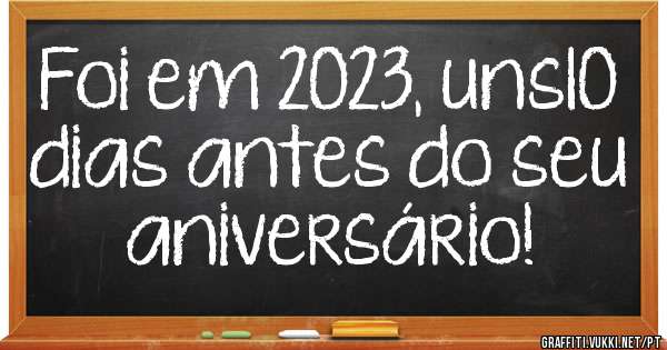 Foi em 2023, uns10 dias antes do seu aniversário!