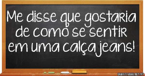 Me disse que gostaria de como se sentir em uma calça jeans!