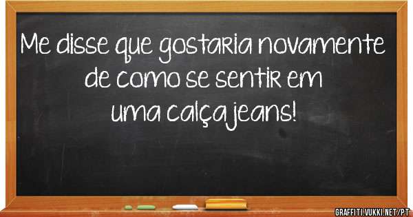 Me disse que gostaria novamente de como se sentir em uma calça jeans!