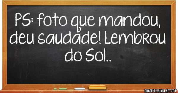 PS: foto que mandou, deu saudade! Lembrou do Sol..