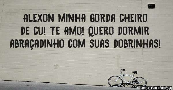 Alexon minha gorda cheiro de cu! Te amo! Quero dormir abraçadinho com suas dobrinhas! 