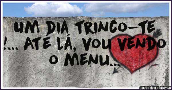 Um dia trinco-te !... Até lá, vou vendo o menu... 
