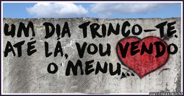 Um dia trinco-te. Até lá, vou vendo o menu... 