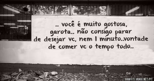 .. você é muito gostosa, garota.. não consigo parar de desejar vc, nem 1 minuto..vontade de comer vc o tempo todo..