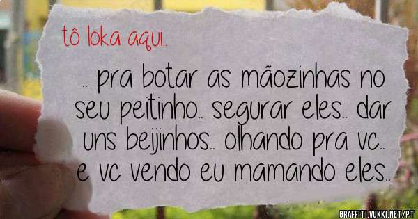 .. pra botar as mãozinhas no seu peitinho.. segurar eles.. dar uns beijinhos.. olhando pra vc.. e vc vendo eu mamando eles..


