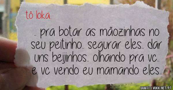 .. pra botar as mãozinhas no seu peitinho.. segurar eles.. dar uns beijinhos.. olhando pra vc.. e vc vendo eu mamando eles..
