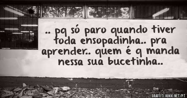 .. pq só paro quando tiver toda ensopadinha.. pra aprender.. quem é q manda nessa sua bucetinha..