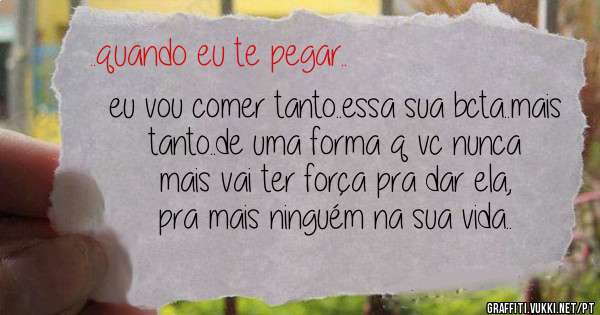 eu vou comer tanto..essa sua bcta..mais tanto..de uma forma q vc nunca mais vai ter força pra dar ela, pra mais ninguém na sua vida..