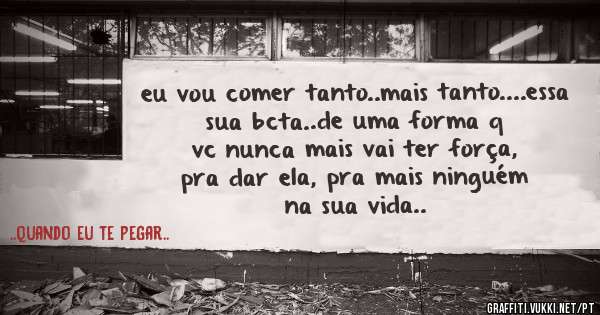 eu vou comer tanto..mais tanto....essa sua bcta..de uma forma q vc nunca mais vai ter força, pra dar ela, pra mais ninguém na sua vida..