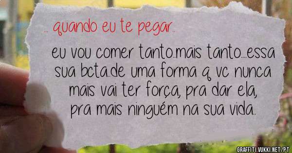 eu vou comer tanto..mais tanto....essa sua bcta..de uma forma q vc nunca mais vai ter força, pra dar ela, pra mais ninguém na sua vida..