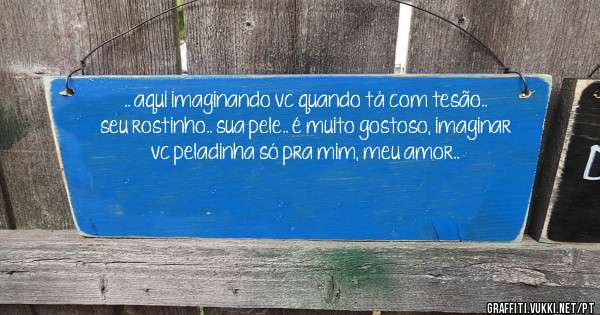 .. aqui imaginando vc quando tá com tesão.. seu rostinho.. sua pele.. é muito gostoso, imaginar vc peladinha só pra mim, meu amor..