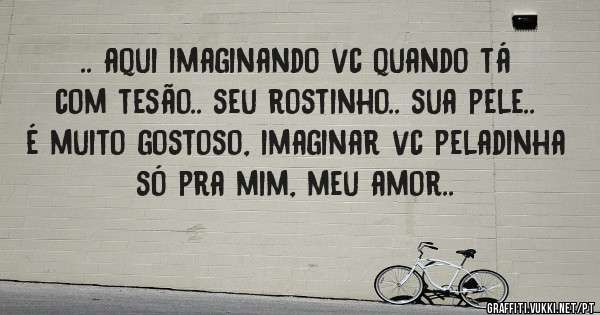 .. aqui imaginando vc quando tá com tesão.. seu rostinho.. sua pele.. é muito gostoso, imaginar vc peladinha só pra mim, meu amor..