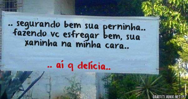 .. segurando bem sua perninha.. fazendo vc esfregar bem, sua xaninha na minha cara.. 