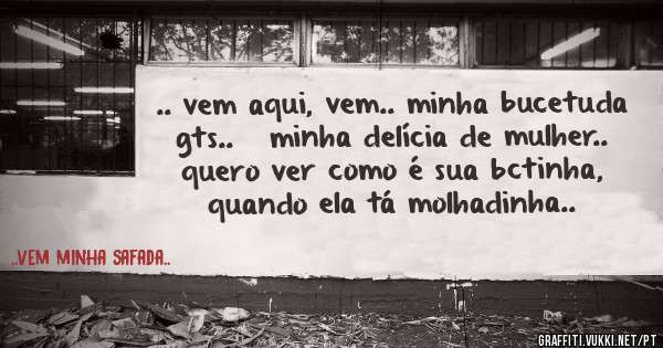 .. vem aqui, vem.. minha bucetuda gts..   minha delícia de mulher.. quero ver como é sua bctinha, quando ela tá molhadinha..