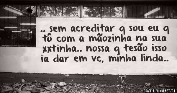 .. sem acreditar q sou eu q tô com a mãozinha na sua xxtinha.. nossa q tesão isso ia dar em vc, minha linda..