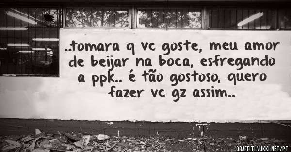 ..tomara q vc goste, meu amor de beijar na boca, esfregando a ppk.. é tão gostoso, quero fazer vc gz assim..