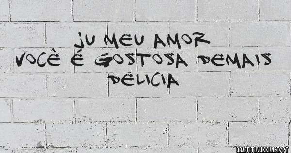 Ju meu amor
Você é gostosa demais
Delicia