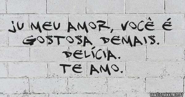 JU MEU AMOR, VOCÊ É GOSTOSA DEMAIS.
DELÍCIA.
TE AMO.