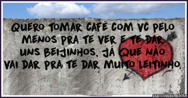 Quero tomar café com vc pelo menos pra te ver e te dar uns beijinhos, já que não vai dar pra te dar muito leitinho.