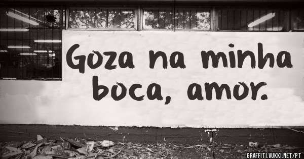 Goza na minha boca, amor.