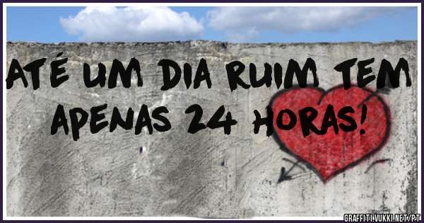 Até um dia ruim tem apenas 24 horas! 