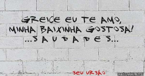 GREICE EU TE AMO, MINHA BAIXINHA GOSTOSA! 

...S A U D A D E S...