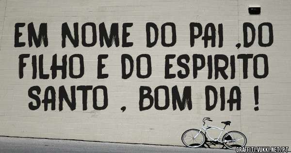 EM NOME DO PAI ,DO FILHO E DO ESPIRITO SANTO , BOM DIA !