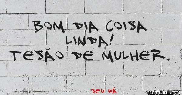 Bom dia coisa Linda!
Tesão de Mulher.