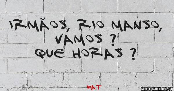 IRMÃOS, RIO MANSO, VAMOS ? 
QUE HORAS ? 