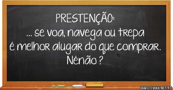 PRESTENÇÃO:
... se voa, navega ou trepa é melhor alugar do que comprar. Nénão ?