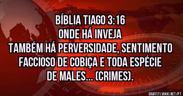 BÍBLIA TIAGO 3:16
ONDE HÁ INVEJA
TAMBÉM HÁ PERVERSIDADE, SENTIMENTO FACCIOSO DE COBIÇA E TODA ESPÉCIE DE MALES... (CRIMES).
