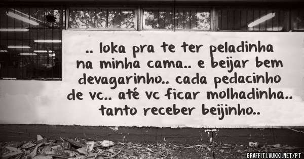 .. loka pra te ter peladinha na minha cama.. e beijar bem devagarinho.. cada pedacinho de vc.. até vc ficar molhadinha.. tanto receber beijinho..