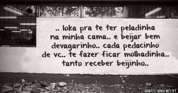 .. loka pra te ter peladinha na minha cama.. e beijar bem devagarinho.. cada pedacinho de vc.. te fazer ficar molhadinha.. tanto receber beijinho..