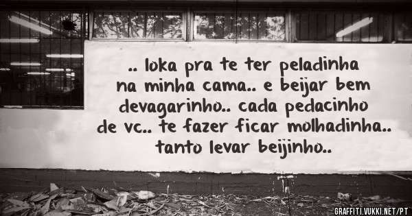 .. loka pra te ter peladinha na minha cama.. e beijar bem devagarinho.. cada pedacinho de vc.. te fazer ficar molhadinha.. tanto levar beijinho..