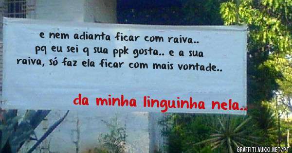 e nem adianta ficar com raiva.. pq eu sei q sua ppk gosta.. e a sua raiva, só faz ela ficar com mais vontade..