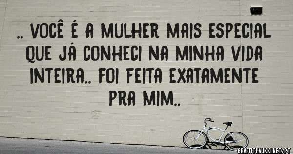 .. você é a mulher mais especial que já conheci na minha vida inteira.. foi feita exatamente pra mim..
