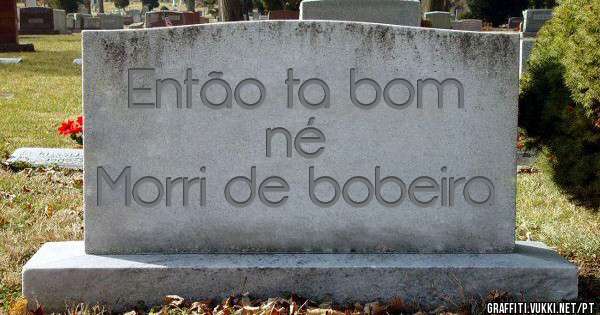 Então ta bom né 
Morri de bobeira