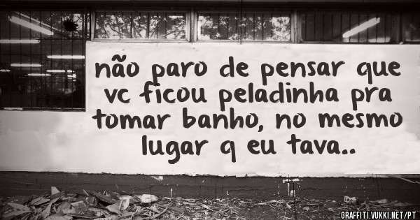 não paro de pensar que vc ficou peladinha pra tomar banho, no mesmo lugar q eu tava..