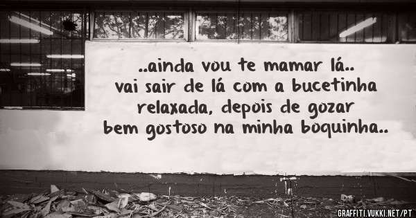 ..ainda vou te mamar lá.. vai sair de lá com a bucetinha relaxada, depois de gozar bem gostoso na minha boquinha..
