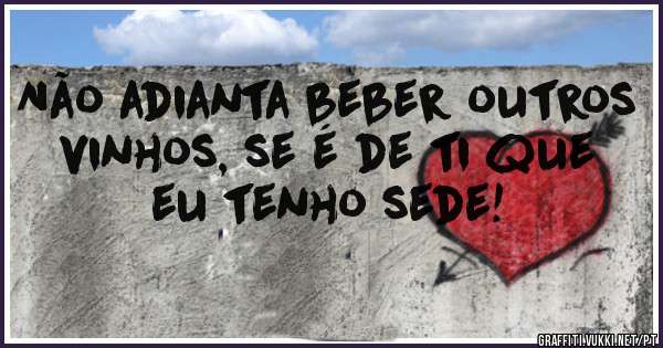 Não adianta beber outros vinhos, se é de ti que eu tenho sede! 