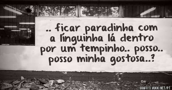 .. ficar paradinha com a línguinha lá dentro por um tempinho.. posso..
posso minha gostosa..?