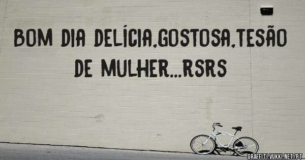 Bom dia delícia,gostosa,tesão de mulher...rsrs